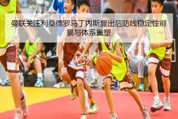 曼联关注利桑德罗马丁内斯复出后防线稳定性前景与体系重塑